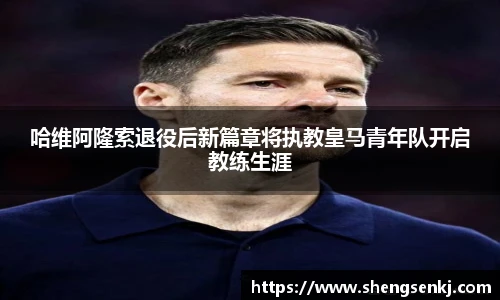 哈维阿隆索退役后新篇章将执教皇马青年队开启教练生涯